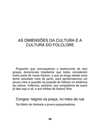 AS DIMENSÕES DA CULTURA E A
        CULTURA DO FOLCLORE




   Proponho que convoquemos o testemunho de dois
grupos devocionais brasileiros que todos consideram
como parte de nosso folclore, e que ao longo destes anos
tenho estudado mais de perto, para aprofundarmos um
pouco mais a questão da posição do folclore na dinâmica
da cultura. Voltemos, portanto, aos congadeiros de quem
já falei aqui e ali, e aos foliões de Santos Reis.


  Congos: negros na praça, no meio da rua
  De Mário de Andrade a jovens pesquisadores




                          49
 