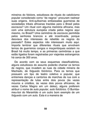mineiros do folclore, estudiosos de rituais do catolicismo
popular considerado como “de negros’’ procuram rastrear
suas origens. Anti-qufssimas embaixadas guerreiras de
sociedades tribais africanas trazidas para o Brasil pelos
escravos? Um ritual com alguma memória africana, mas
com uma estrutura européia criada pelos negros aqui
mesmo, no Brasil? Uma cerimônia de escravos permitida
pelos senhores brancos e até incentivada, porque
desviava dos interesses de rebelião os negros do
passado? Estes aspectos não interessam muito aqui.
Importa lembrar que diferentes rituais que envolvem
ternos de guerreiros congos e moçambiques existem no
Brasil há muito tempo, e as primeiras cerimônias a que
estão ligados foram registradas por viajantes estrangeiros
há cerca de 300 anos.
   De acordo com os seus esquemas classificatórios,
alguns estudiosos do assunto poderão chamar os ternos
de negros, que invadem as ruas da cidade mineira de
Machado, de folguedo folclórico. Para os ternos que
possuem um tipo de teatro coletivo e popular, que
entremeia danças e cantorios de marchas de rua com a
representação de lutas entre dois povos (às vezes
mouros e cristãos, às vezes dois povos africanos, às
vezes Carlos Magno em um deles), alguns preferem
atribuir o nome de auto popular, auto folclórico. O Bumba-
meu-boi do Maranhão é um outro bom exemplo de um
folguedo com um auto. Esta é a maneira de




                           50
 