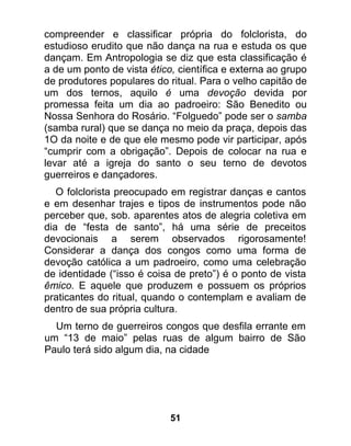 compreender e classificar própria do folclorista, do
estudioso erudito que não dança na rua e estuda os que
dançam. Em Antropologia se diz que esta classificação é
a de um ponto de vista ético, científica e externa ao grupo
de produtores populares do ritual. Para o velho capitão de
um dos ternos, aquilo é uma devoção devida por
promessa feita um dia ao padroeiro: São Benedito ou
Nossa Senhora do Rosário. “Folguedo” pode ser o samba
(samba rural) que se dança no meio da praça, depois das
1O da noite e de que ele mesmo pode vir participar, após
“cumprir com a obrigação”. Depois de colocar na rua e
levar até a igreja do santo o seu terno de devotos
guerreiros e dançadores.
   O folclorista preocupado em registrar danças e cantos
e em desenhar trajes e tipos de instrumentos pode não
perceber que, sob. aparentes atos de alegria coletiva em
dia de “festa de santo”, há uma série de preceitos
devocionais a serem observados rigorosamente!
Considerar a dança dos congos como uma forma de
devoção católica a um padroeiro, como uma celebração
de identidade (“isso é coisa de preto”) é o ponto de vista
êmico. E aquele que produzem e possuem os próprios
praticantes do ritual, quando o contemplam e avaliam de
dentro de sua própria cultura.
  Um terno de guerreiros congos que desfila errante em
um “13 de maio” pelas ruas de algum bairro de São
Paulo terá sido algum dia, na cidade




                            51
 