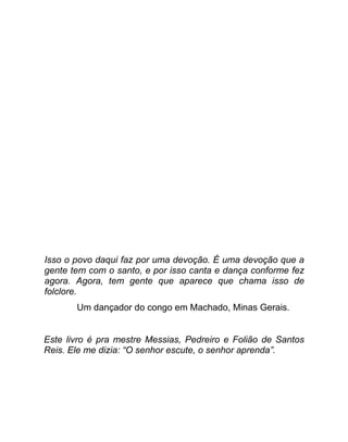 Isso o povo daqui faz por uma devoção. É uma devoção que a
gente tem com o santo, e por isso canta e dança conforme fez
agora. Agora, tem gente que aparece que chama isso de
folclore.
       Um dançador do congo em Machado, Minas Gerais.


Este livro é pra mestre Messias, Pedreiro e Folião de Santos
Reis. Ele me dizia: “O senhor escute, o senhor aprenda”.
 