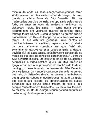 mineira de onde os seus dançadores-migrantes terão
vindo, apenas um dos vários ternos de congos de uma
grande e solene festa de São Benedito. Ali, nas
madrugadas dos dias de festa, o grupo sairia pelas ruas e
faria, de casa em casa de amigos e anfitriões, as
visitações rituais. ÊIe sairia — como numa sempre
segunda-feira em Machado, quando os turistas quase
todos já foram embora — com a guarda do grande cortejo
processional dos Reis do Congo, ao lado de outros vários
ternos. A sua estrutura guerreira, seus cantos de
marchas teriam então sentido, porque estariam no interior
de uma cerimônia complexa em que “reis” são
solenemente levados de suas casas à igreja e, depois,
trazidos dali às suas casas, após haverem participado da
missa de que são os principais personagens. A Festa de
São Benedito incluiria um conjunto amplo de situações e
cerimônias. A missa católica, que é um ritual erudito da
Igreja, assim como as procissões da manhã e da tarde do
domingo; o levantamento do mastro de São Benedito
com os ternos dançando e cantando em volta, o cortejo
dos reis, as visitações rituais, as danças e embaixadas
dos grupos de congos e moçambiques no adro da igreja,
que são o seu folclore; as apresentações de duplas
sertanejas que alguns circos trazem de fora e que
sempre “encostam” em tais festas. No meio dos festejos,
só mesmo um ato de cirurgia teórica poderia separar de
um todo significativo para os seus




                           52
 