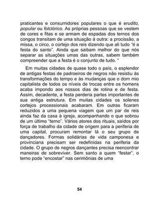 praticantes e consumidores populares o que é erudito,
popular ou folclórico. As próprias pessoas que se vestem
de cores e fitas e se armam de espadas dos ternos dos
congos transitam de uma situação à outra: a procissão, a
missa, o circo, o cortejo dos reis dizendo que ali tudo “é a
festa do santo”. Ainda que saibam melhor do que nós
separar as situações umas das outras, sabem também
compreender que a festa é o conjunto de tudo. “
   Em muitas cidades de quase todo o país, o esplendor
de antigas festas de padroeiros de negros não resistiu às
transformações do tempo e às mudanças que o dom mio
capitalista de todos os níveis de trocas entre os homens
acaba impondo aos nossos dias de rotina e de festa.
Assim, decadente, a festa perderia partes importantes de
sua antiga estrutura. Em muitas cidades os solenes
cortejos processionais acabaram. Em outras ficaram
reduzidos a uma pequena viagem que um par de reis
ainda faz da casa à igreja, acompanhando o que sobrou
de um último “terno”. Vários atores dos rituais, saídos por
força de trabalho da cidade de origem para a periferia de
uma capital, procuram remontar lá o seu grupo de
dançadores. Formas solidárias de vida camponesa e
provinciana precisam ser redefinidas na periferia da
cidade. O grupo de negros dançantes precisa reencontrar
maneiras de sobreviver. Sem santo a quem “festar”, o
terno pode “encostar” nas cerimônias de uma




                            54
 