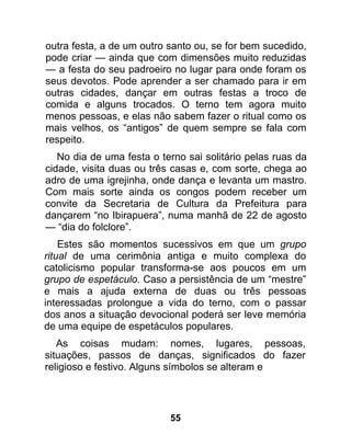 outra festa, a de um outro santo ou, se for bem sucedido,
pode criar — ainda que com dimensões muito reduzidas
— a festa do seu padroeiro no lugar para onde foram os
seus devotos. Pode aprender a ser chamado para ir em
outras cidades, dançar em outras festas a troco de
comida e alguns trocados. O terno tem agora muito
menos pessoas, e elas não sabem fazer o ritual como os
mais velhos, os “antigos” de quem sempre se fala com
respeito.
   No dia de uma festa o terno sai solitário pelas ruas da
cidade, visita duas ou três casas e, com sorte, chega ao
adro de uma igrejinha, onde dança e levanta um mastro.
Com mais sorte ainda os congos podem receber um
convite da Secretaria de Cultura da Prefeitura para
dançarem “no Ibirapuera”, numa manhã de 22 de agosto
— “dia do folclore”.
    Estes são momentos sucessivos em que um grupo
ritual de uma cerimônia antiga e muito complexa do
catolicismo popular transforma-se aos poucos em um
grupo de espetáculo. Caso a persistência de um “mestre”
e mais a ajuda externa de duas ou três pessoas
interessadas prolongue a vida do terno, com o passar
dos anos a situação devocional poderá ser leve memória
de uma equipe de espetáculos populares.
   As coisas mudam: nomes, lugares, pessoas,
situações, passos de danças, significados do fazer
religioso e festivo. Alguns símbolos se alteram e




                           55
 