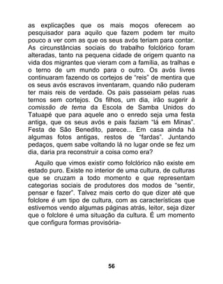 as explicações que os mais moços oferecem ao
pesquisador para aquilo que fazem podem ter muito
pouco a ver com as que os seus avós teriam para contar.
As circunstâncias sociais do trabalho folclórico foram
alteradas, tanto na pequena cidade de origem quanto na
vida dos migrantes que vieram com a família, as tralhas e
o terno de um mundo para o outro. Os avós livres
continuaram fazendo os cortejos de “reis” de mentira que
os seus avós escravos inventaram, quando não puderam
ter mais reis de verdade. Os pais passeiam pelas ruas
ternos sem cortejos. Os filhos, um dia, irão sugerir à
comissão de tema da Escola de Samba Unidos do
Tatuapé que para aquele ano o enredo seja uma festa
antiga, que os seus avós e pais faziam “lá em Minas”.
Festa de São Benedito, parece... Em casa ainda há
algumas fotos antigas, restos de “fardas”. Juntando
pedaços, quem sabe voltando lá no lugar onde se fez um
dia, daria pra reconstruir a coisa como era?
   Aquilo que vimos existir como folclórico não existe em
estado puro. Existe no interior de uma cultura, de culturas
que se cruzam a todo momento e que representam
categorias sociais de produtores dos modos de “sentir,
pensar e fazer”. Talvez mais certo do que dizer até que
folclore é um tipo de cultura, com as características que
estivemos vendo algumas páginas atrás, leitor, seja dizer
que o folclore é uma situação da cultura. É um momento
que configura formas provisória-




                            56
 