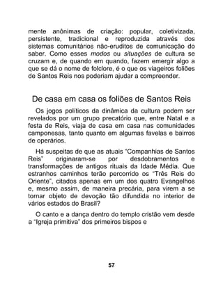 mente anônimas de criação: popular, coletivizada,
persistente, tradicional e reproduzida através dos
sistemas comunitários não-eruditos de comunicação do
saber. Como esses modos ou situações de cultura se
cruzam e, de quando em quando, fazem emergir algo a
que se dá o nome de folclore, é o que os viageiros foliões
de Santos Reis nos poderiam ajudar a compreender.


 De casa em casa os foliões de Santos Reis
   Os jogos políticos da dinâmica da cultura podem ser
revelados por um grupo precatório que, entre Natal e a
festa de Reis, viaja de casa em casa nas comunidades
camponesas, tanto quanto em algumas favelas e bairros
de operários.
   Há suspeitas de que as atuais “Companhias de Santos
Reis”     originaram-se    por     desdobramentos    e
transformações de antigos rituais da Idade Média. Que
estranhos caminhos terão percorrido os “Três Reis do
Oriente”, citados apenas em um dos quatro Evangelhos
e, mesmo assim, de maneira precária, para virem a se
tornar objeto de devoção tão difundida no interior de
vários estados do Brasil?
   O canto e a dança dentro do templo cristão vem desde
a “Igreja primitiva” dos primeiros bispos e




                           57
 