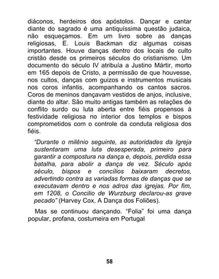 diáconos, herdeiros dos apóstolos. Dançar e cantar
diante do sagrado é uma antiquíssima questão judaica,
não esqueçamos. Em um livro sobre as danças
religiosas, E. Louis Backman diz algumas coisas
importantes. Houve danças dentro dos locais de culto
cristão desde os primeiros séculos do cristianismo. Um
documento do século IV atribuía a Justino Mártir, morto
em 165 depois de Cristo, a permissão de que houvesse,
nos cultos, danças com guizos e instrumentos musicais
nos coros infantis, acompanhando os cantos sacros.
Coros de meninos dançavam vestidos de anjos, inclusive,
diante do altar. São muito antigas também as relações de
conflito surdo ou luta aberta entre fiéis propensos à
festividade religiosa no interior dos templos e bispos
comprometidos com o controle da conduta religiosa dos
fiéis.
  “Durante o milênio seguinte, as autoridades da Igreja
  sustentaram uma luta desesperada, primeiro para
  garantir a compostura na dança e, depois, perdida essa
  batalha, para abolir a dança de vez. Século após
  século, bispos e concílios baixaram decretos,
  advertindo contra as variadas formas de danças que se
  executavam dentro e nos adros das igrejas. Por fim,
  em 1208, o Concilio de Wurzburg declarou-as grave
  pecado” (Harvey Cox, A Dança dos Foliões).
  Mas se continuou dançando. “Folia” foi uma dança
popular, profana, costumeira em Portugal




                          58
 