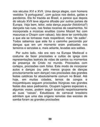 nos séculos XVI e XVII. Uma dança alegre, com homens
vestidos “à portuguesa”, com guizos nos dedos, gaitas e
pandeiros. Ela foi trazida ao Brasil, e parece que depois
do século XVII teve alguma difusão por outros países da
Europa. Veja bem, leitor, esta dança popular (folclórica?)
dançada nas ruas, nas festas roceiras de casamentos, foi
incorporada a músicas eruditas (como Mozart fez com
mazurcas e Chopin com valsas). Isto deve ter contribuído
a que ela se tornasse mais respeitável, mais “de salão”.
Todos sabemos que este foi o caminho percorrido por
danças que em um momento eram praticadas nos
terreiros e senzalas e, mais adiante, levadas aos salões.
   Por outro lado, não era raro na Europa Medieval o
costume de fazer procissões e cultos de igreja com
representações teatrais de vidas de santos ou momentos
da presença de Cristo no mundo. Procissões com
cortejos, procissões com folias. Este modo de incorporar
autos e danças (ou pelo menos grupos de danças
provisoriamente sem dançar) nas procissões das grandes
festas católicas foi absolutamente comum no Brasil. Até
hoje, em muitas cidades, ternos de congos e
moçambiques seguem procissões litúrgicas nas grandes
festas dos seus padroeiros. Ocupam lugares especiais e,
algumas vezes, podem seguir tocando respeitosamente
as suas “caixas”. Estudiosos do carnaval brasileiro
admitem que uma das origens remotas das escolas de
samba foram as grandes procissões




                           59
 