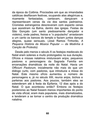 da época da Colônia. Procissões em que as irmandades
católicas desfilavam festivas, ocupando alas alegóricas e,
ricamente     fantasiadas,     cantavam,    dançavam     e
representavam cenas da via dos santos padroeiros.
Cronistas estrangeiros descreveram com espanto cenas
que assistiram na Bahia, dentro das igrejas. Festas de
São Gonçalo (um santo piedosamente dançador e
violeiro), onde padres, freiras e “o populacho” arrastavam
a um canto os bancos do templo e faziam juntos danças
alegres, quase sensuais. (José Ramos Tinhorão, A
Pequena História da Música Popular — da Modinha à
Canção de Protesto).
   Desde pelo menos o século X os festejos medievais do
Natal eram solenes e muito prolongados na sua duração.
Ofícios e missas natalinos misturavam anjos, pequenos
pastores e personagens da Sagrada Família em
encenações dramáticas da noite do Natal. Havia um
Officium Pastorum, inicialmente não mais do que um
diálogo curto, com pastores, que introduzia a missa do
Natal. Este mesmo ofício aumentou o número de
personagens e, já no século XIII, reunia anjos, bichos e
parteiras aos pastores. Aos poucos, também eles se
estenderam até à festa da Epifania, 12 dias após a do
Natal. O que aconteceu então? Embora os festejos
posteriores ao Natal fossem menos importantes do ponto
de vista oficial, eram mais populares, mais dramatizados,
e tenderam a se tornar o centro da produção dramática
natalina.




                           60
 