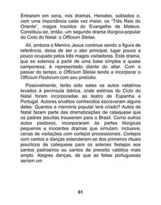 Entraram em cena, nos dramas, Herodes, soldados e,
com uma importância cada vez maior, os “Três Reis do
Oriente”, magos trazidos do Evangelho de Mateus.
Constituiu-se, então, um segundo drama litúrgico-popular
do Ciclo do Natal: o Officium Stelae.
   Ali, embora o Menino Jesus continue sendo a figura de
referência, deixa de ser o ator principal, lugar pouco a
pouco ocupado pelos três magos visitadores. Este drama,
que se soleniza a partir de uma base simples e quase
camponesa, é representado diante do altar. Com o
passar do tempo, o Officium Stelae tende a incorporar o
Officium Pastorum com seu prelúdio.
   Possivelmente, terão sido estes os autos natalinos
levados à península ibérica, onde estórias do Ciclo do
Natal foram incorporadas ao teatro de Espanha e
Portugal. Autores eruditos conhecidos escreveram alguns
deles. Quantos a memória popular terá criado? Autos de
Natal fazem parte das dramatizações de catequese que
os padres jesuítas trouxeram para o Brasil. Como outros
autos piedosos, incorporaram às partes litúrgicas
pequenos e inocentes dramas que simulam, inclusive,
cenas de visitações com cortejos processionais. Cortejos
com cantos e danças estenderam-se dos primeiros rituais
jesuíticos de catequese para os solenes festejos aos
santos padroeiros ou santos de preceito católico mais
amplo. Alegres danças, de que as folias portuguesas
seriam um




                          61
 