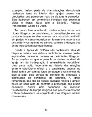 exemplo, faziam parte de dramatizações devocionais
realizadas tanto no interior das igrejas quanto nas
procissões que percorrem ruas de cidades e povoados.
Elas aparecem em cerimônias litúrgicas dos seguintes
ciclos e festas: Natal (até a Epifania), Páscoa,
Pentecostes, Corpo de Deus.
   Tal como terá acontecido muitas outras vezes nos
rituais litúrgicos do catolicismo, a dramatização em que
cantos e danças serviam apenas para introduzir ou dividir
em partes foi sendo reduzida em tamanho e importância,
deixando vivos apenas os cantos, cortejos e danças que
antes lhes seriam acompanhantes.
   Desde a época da Colônia são conhecidos atos de
bispos e padres com vistas a controlar ou mesmo proibir
expressões populares durante as cerimônias litúrgicas.
As acusações ao que o povo fazia dentro do ritual da
Igreja iam da inadequação à sensualidade inaceitável.
Uma parte muito importante na história das relações
entre o catolicismo oficial e o catolicismo popular no
Brasil tem a ver com as lutas de ataque e resistência, de
lado a lado, pela defesa do controle da produção e
distribuição do cerimonial do sagrado. A Igreja
romanizada dos fins do século passado renova e amplia
muito os seus atos de controle e proscrição dos rituais
populares. Assim, uma seqüência de medidas
“purificadoras” da liturgia religiosa aos poucos transforma
o Ciclo do Natal em um conjunto de atos litúrgicos oficiais
com missas




                            62
 