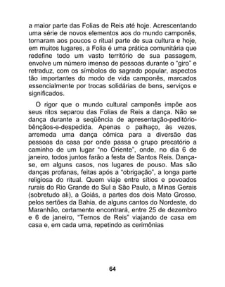 a maior parte das Folias de Reis até hoje. Acrescentando
uma série de novos elementos aos do mundo camponês,
tornaram aos poucos o ritual parte de sua cultura e hoje,
em muitos lugares, a Folia é uma prática comunitária que
redefine todo um vasto território de sua passagem,
envolve um número imenso de pessoas durante o “giro” e
retraduz, com os símbolos do sagrado popular, aspectos
tão importantes do modo de vida camponês, marcados
essencialmente por trocas solidárias de bens, serviços e
significados.
   O rigor que o mundo cultural camponês impõe aos
seus ritos separou das Folias de Reis a dança. Não se
dança durante a seqüência de apresentação-peditório-
bênçãos-e-despedida. Apenas o palhaço, às vezes,
arremeda uma dança cômica para a diversão das
pessoas da casa por onde passa o grupo precatório a
caminho de um lugar “no Oriente”, onde, no dia 6 de
janeiro, todos juntos farão a festa de Santos Reis. Dança-
se, em alguns casos, nos lugares de pouso. Mas são
danças profanas, feitas após a “obrigação”, a longa parte
religiosa do ritual. Quem viaje entre sítios e povoados
rurais do Rio Grande do Sul a São Paulo, a Minas Gerais
(sobretudo ali), a Goiás, a partes dos dois Mato Grosso,
pelos sertões da Bahia, de alguns cantos do Nordeste, do
Maranhão, certamente encontrará, entre 25 de dezembro
e 6 de janeiro, “Ternos de Reis” viajando de casa em
casa e, em cada uma, repetindo as cerimônias




                           64
 