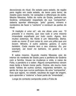 devocionais do ritual. De estado para estado, de região
para região em cada estado, de terno para terno, de
mestre para mestre, há variações e diferenças de estilo.
Mestre Messias, folião do norte de Goiás, pedreiro em
Goiânia, embaixador respeitado de sua “companhia”,
saberia apontar diferenças: “jeito” goiano, mineiro e
nordestino de fazer o “cantorio” e conduzir as partes do
ritual.
  “A tradição é uma só”, ele me disse uma vez. “O
  preceito é o mesmo, que isso tudo é uma mesma
  irmandade espalhada por todo canto. Agora, tem
  muitos sistemas. No Norte é um: Maranhão, Bahia,
  onde eu morei. É com caixa lá, com uns pifes que uns
  tocam. Mineiro, é outro sistema; goiano, é outro
  também. Cada mestre tem o seu sistema. Eu, por
  exemplo, sei tocar no bahiano, no goiano e no
  mineiro”.
   E sabia mesmo. Quando mestre Messias veio do
interior do nordeste de Goiás para a periferia de Goiânia
com a família, trouxe na mudança a viola, a caixa da
Folia, o pandeiro e o saber. Alguns companheiros vieram
mais tarde e foram morar perto. Outros, ele reuniu mais
tarde: foliões de outros cantos, migrantes também, ou
gente da roça que nunca participou de uma “companhia”,
mas que agora, na cidade, saudosa do lugar de origem,
quis aprender o “sistema” e fazer parte da “irmandade”.
  Longe do contexto camponês onde a Folia de




                           65
 