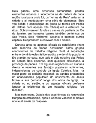 Reis ganhou uma dimensão comunitária, perdeu
elementos urbanos e incorporou os da cultura de cada
região rural para onde foi, os “ternos de Reis” voltaram à
cidade e ali readaptaram uma série de elementos. Eles
vão desde a composição do grupo (vi ternos em Poços
de Caldas com apenas três foliões) até a estrutura do
ritual. Sobrevivem em favelas e cantos da periferia do Rio
de Janeiro, em inúmeros bairros também periféricos de
São Paulo, Belo Horizonte, Goiânia e quantas outras
capitais. Reaprendem a conviver com a cidade.
   Durante anos os agentes oficiais do catolicismo viram
com reservas ou franca hostilidade estes grupos
concorrentes de trabalho religioso ritual. A separação
entre o domínio eclesiástico erudito e o domínio popular é
tão grande, no caso, que todo o ciclo natalino das Folias
de Santos Reis dispensa, sem qualquer dificuldade, a
presença de padres. Em algumas regiões houve ataques
diretos e recentes aos festejos populares autônomos,
independentes do controle da Igreja Católica. Mas, na
maior parte do território nacional, os bandos precatórios
de anunciadores populares do nascimento de Jesus
fazem a sua “jornada” longe dos olhos da Igreja, na
cidade ou no sertão, e os agentes oficiais preferem
ignorar a existência de um trabalho religioso “de
roceiros”.
    Mas nem todos. Depois das experiências de renovação
litúrgica do catolicismo, após o Concilio Vaticano II, houve
aqui e ali sinais de reaproxi-




                            66
 
