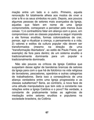 mação entre um lado e o outro. Primeiro, aquela
renovação foi totalmente alheia aos modos de viver e
criar a fé e os seus símbolos no país. Depois, aos poucos
algumas pessoas de setores mais avançados da Igreja,
aquelas que falam em nome de uma Igreja
comprometida, começaram a perceber pelo menos duas
coisas: 1) é contraditório falar em aliança com o povo, em
compromisso com as classes populares e seguir impondo
a ele formas eruditas, formas colonizadoras de crer,
pensar, agir e ritualizar a crença, o pensamento e a vida;
2) valores e estilos da cultura popular não devem ser
transformados      (mesmo        na    direção  de    uma
“transformação libertadora”, ao estilo de Paulo Freire, por
exemplo) de fora para dentro; de um sistema erudito e
tradicionalmente dominante para um popular e
tradicionalmente dominado.
   Não são poucos os críticos da Igreja Católica que
suspeitam desse agitar de bandeiras brancas de setores
da Igreja para com o que há de folclórico na vida religiosa
de lavradores, pescadores, operários e outras categorias
de trabalhadores. Seria isso a conseqüência de uma
aliança verdadeira entre uma Igreja progressista e as
classes subalternas? Seria, ao contrário, a nova face de
uma atitude manipuladora que tem sido a constante nas
relações entre a Igreja Católica e o povo? Na verdade, a
constante de praticamente todas as agências de
mediação entre setores eruditos e populares na
sociedade brasileira, da Colônia




                            67
 