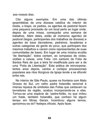 aos nossos dias.
   Cito alguns exemplos. Em uma das últimas
assembléias de uma diocese católica do interior de
Goiás, o bispo, os padres, os agentes de pastoral fazem
uma pequena procissão de um local perto ao lugar onde,
depois de uma missa, começarão uma semana de
trabalhos. Além deles, estão ali inúmeros agentes de
pastoral (leigos, participantes dos trabalhos da diocese) e
agentes da base (lavradores, pedreiros, lavadeiras e
outras categorias da gente do povo, que participam dos
mesmos trabalhos e vieram como representantes de suas
comunidades de base). Em lugar de uma música erudita
“de libertação”, todos cantam, ao compasso de violas,
violões e caixas, uma Folia. Um cantorio de Folia de
Santos Reis de que a letra foi modificada para ser a de
uma “Folia da Libertação”. Esta prática de reincorporar,
tantos anos depois, cantos e cortejos processionais
populares aos ritos litúrgicos da Igreja tende a se difundir
entre nós.
   No interior de São Paulo, quase na fronteira com Mato
Grosso do Sul, um velho padre holandês sensível à
imensa riqueza de símbolos das Folias que cantavam os
lavradores da região, acabou incorporando-se a elas.
Tornou-se uma espécie de “padre-folião, no que imitou
um frade, também holandês, que conheci há algum
tempo em Minas Gerais. Incentivou alguns ternos,
aproximou-os do? festejos oficiais. Após fazer,




                            68
 