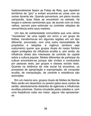 tradicionalmente fazem as Folias de Reis, que repartem
territórios de “giro” e evitam encontrar-se umas com as
outras durante ele. Quando porventura, em pleno mundo
camponês, duas folias se encontram na estrada, há
longos e solenes cerimoniais que, de acordo com os mais
velhos, servem para estimular ou controlar relações de
concorrência entre seus mestres.
   Um tipo de solidariedade comunitária que unia vários
“moradores” de uma região em torno a um grupo de
foliões, transforma-se em algumas regiões em um tipo
diferente, provocado, com uma outra racionalidade de
propósitos e relações. é ingênuo (embora seja
costumeiro) querer que grupos rituais do nosso folclore
sejam protegidos da influência erudita e, pior ainda, da
influência direta dos interesses de controle do capital
sobre a cultura popular. Modos diferentes de participar da
cultura encontram-se porque são vividos e conduzidos
por pessoas reais, por grupos e classes sociais reais.
Quando na dinâmica da vida social há encontros, os
processos de apropriação e expropriação, de conquista
erudita, de manipulação, de controle e resistência são
acionados.
   Em um mesmo ano, grupos rituais de foliões de Santos
Reis sairão em dezembro ou janeiro pelos seus cantos de
sertão, absolutamente distantes de agências e influências
eruditas próximas. Outros circularão pelas cidades e, com
uma freqüência cada vez maior, alguns irão apresentar-
se




                           70
 