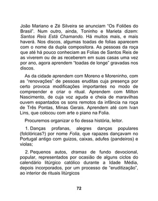 João Mariano e Zé Silveira se anunciam “Os Foliões do
Brasil”. Num outro, ainda, Toninho e Marieta dizem:
Santos Reis Está Chamando. Há muitos mais, e mais
haverá. Nos discos, algumas toadas de folias aparecem
com o nome da dupla compositora. As pessoas da roça
que até há pouco conheciam as Folias de Santos Reis de
as viverem ou de as receberem em suas casas uma vez
por ano, agora aprendem “toadas de longe” gravadas nos
discos.
  As da cidade aprendem com Moreno e Moreninho, com
as “renovações” de pessoas eruditas cuja presença por
certo provoca modificações importantes no modo de
compreender e criar o ritual. Aprendem com Milton
Nascimento, de cuja voz aguda e cheia de maravilhas
ouvem espantados os sons remotos da infância na roça
de Três Pontas, Minas Gerais. Aprendem até com Ivan
Lins, que colocou com arte o piano na Folia.
  Procuremos organizar o fio dessa história, leitor.
   1. Danças profanas, alegres danças populares
(folclóricas?) por nome Folia, que rapazes dançavam no
Portugal antigo com guizos, caixas, adufes (pandeiros) e
violas;
  2. Pequenos autos, dramas de fundo devocional,
popular, representados por ocasião de alguns ciclos do
calendário litúrgico católico durante a Idade Média,
depois incorporados, por um processo de “eruditização”,
ao interior de rituais litúrgicos


                            72
 