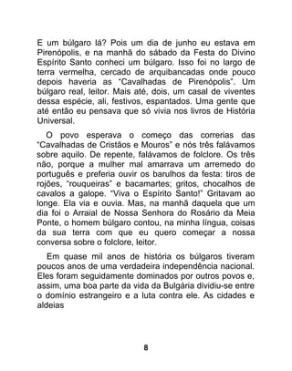 E um búlgaro lá? Pois um dia de junho eu estava em
Pirenópolis, e na manhã do sábado da Festa do Divino
Espírito Santo conheci um búlgaro. Isso foi no largo de
terra vermelha, cercado de arquibancadas onde pouco
depois haveria as “Cavalhadas de Pirenópolis”. Um
búlgaro real, leitor. Mais até, dois, um casal de viventes
dessa espécie, ali, festivos, espantados. Uma gente que
até então eu pensava que só vivia nos livros de História
Universal.
   O povo esperava o começo das correrias das
“Cavalhadas de Cristãos e Mouros” e nós três falávamos
sobre aquilo. De repente, falávamos de folclore. Os três
não, porque a mulher mal amarrava um arremedo do
português e preferia ouvir os barulhos da festa: tiros de
rojões, “rouqueiras” e bacamartes; gritos, chocalhos de
cavalos a galope. “Viva o Espírito Santo!” Gritavam ao
longe. Ela via e ouvia. Mas, na manhã daquela que um
dia foi o Arraial de Nossa Senhora do Rosário da Meia
Ponte, o homem búlgaro contou, na minha língua, coisas
da sua terra com que eu quero começar a nossa
conversa sobre o folclore, leitor.
   Em quase mil anos de história os búlgaros tiveram
poucos anos de uma verdadeira independência nacional.
Eles foram seguidamente dominados por outros povos e,
assim, uma boa parte da vida da Bulgária dividiu-se entre
o domínio estrangeiro e a luta contra ele. As cidades e
aldeias




                            8
 
