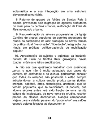 eclesiástica e a sua integração em uma estrutura
devocional comunitária.
   8. Retorno de grupos de foliões de Santos Reis à
cidade, provocado pela migração de agentes produtores
do ritual para os centros urbanos; realocação da Folia de
Reis no mundo urbano;
   9. Reaproximação de setores progressistas da Igreja
Católica de grupos populares de agentes produtores de
rituais do catolicismo de folk; produção de novas formas
de prática ritual: “renovação”, “libertação”; integração dos
rituais em práticas político-pastorais de mobilização
popular;
  10. Aproximação de sujeitos e agências da indústria
cultural da Folia de Santos Reis: gravações, novas
toadas, músicas e letras eruditizadas.
   A não ser que queiramos trabalhar com essências
puras, o que não é muito adequado aos casos do
homem, da sociedade e da cultura, poderemos concluir
que todas as relações são possíveis e estão sempre
articulando-se: a cultura erudita produz partes (idéias,
crenças, saberes, artes, tecnologias, artefatos) que se
tornam populares, que se folclorizam. O popular, que
alguns séculos antes terá sido fração de uma restrita
cultura de intelectuais, de novo torna-se erudito, restrito,
próprio às classes dominantes. Danças camponesas
viajam para a cidade, passam do “populacho” aos salões
quando autores letrados as descobrem e




                            74
 