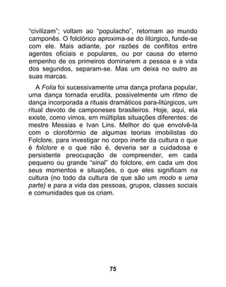 “civilizam”; voltam ao “populacho”, retornam ao mundo
camponês. O folclórico aproxima-se do litúrgico, funde-se
com ele. Mais adiante, por razões de conflitos entre
agentes oficiais e populares, ou por causa do eterno
empenho de os primeiros dominarem a pessoa e a vida
dos segundos, separam-se. Mas um deixa no outro as
suas marcas.
   A Folia foi sucessivamente uma dança profana popular,
uma dança tornada erudita, possivelmente um ritmo de
dança incorporada a rituais dramáticos para-litúrgicos, um
ritual devoto de camponeses brasileiros. Hoje, aqui, ela
existe, como vimos, em múltiplas situações diferentes: de
mestre Messias e Ivan Lins. Melhor do que envolvê-la
com o clorofórmio de algumas teorias imobilistas do
Folclore, para investigar no corpo inerte da cultura o que
é folclore e o que não é, deveria ser a cuidadosa e
persistente preocupação de compreender, em cada
pequeno ou grande “sinal” do folclore, em cada um dos
seus momentos e situações, o que eles significam na
cultura (no todo da cultura de que são um modo e uma
parte) e para a vida das pessoas, grupos, classes sociais
e comunidades que os criam.




                           75
 