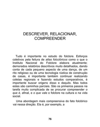 DESCREVER, RELACIONAR,
            COMPREENDER



   Tudo é importante no estudo do folclore. Esforços
coletivos pela feitura de atlas folcclóricos como o que o
Instituto Nacional do Folclore elabora atualmente;
demorados relatórios descritivos muito detalhados, dando
conta de cada pequeno aspecto de uma dança, de um
rito religioso ou de uma tecnologia rústica de construção
de casas, é importante também continuar realizando
coletas regionais e fazendo estudos comparativos, é
importante buscar origens disso e daquilo. Mas todos
estes são caminhos parciais. São os primeiros passos na
tarefa muito complicada de se procurar compreender o
que é, afinal, e o que vale o folclore na cultura e na vida
social.
  Uma abordagem mais compreensiva do fato folclórico
vai nessa direção. Ela é, por exemplo, a




                            76
 