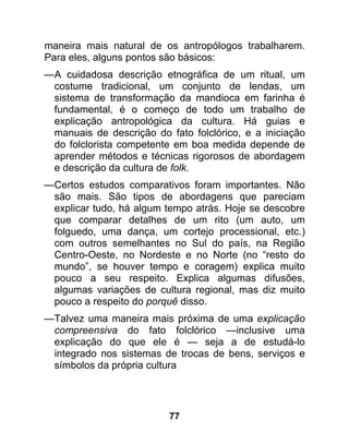 maneira mais natural de os antropólogos trabalharem.
Para eles, alguns pontos são básicos:
—A cuidadosa descrição etnográfica de um ritual, um
 costume tradicional, um conjunto de lendas, um
 sistema de transformação da mandioca em farinha é
 fundamental, é o começo de todo um trabalho de
 explicação antropológica da cultura. Há guias e
 manuais de descrição do fato folclórico, e a iniciação
 do folclorista competente em boa medida depende de
 aprender métodos e técnicas rigorosos de abordagem
 e descrição da cultura de folk.
—Certos estudos comparativos foram importantes. Não
 são mais. São tipos de abordagens que pareciam
 explicar tudo, há algum tempo atrás. Hoje se descobre
 que comparar detalhes de um rito (um auto, um
 folguedo, uma dança, um cortejo processional, etc.)
 com outros semelhantes no Sul do país, na Região
 Centro-Oeste, no Nordeste e no Norte (no “resto do
 mundo”, se houver tempo e coragem) explica muito
 pouco a seu respeito. Explica algumas difusões,
 algumas variações de cultura regional, mas diz muito
 pouco a respeito do porquê disso.
—Talvez uma maneira mais próxima de uma explicação
 compreensiva do fato folclórico —inclusive uma
 explicação do que ele é — seja a de estudá-lo
 integrado nos sistemas de trocas de bens, serviços e
 símbolos da própria cultura




                          77
 