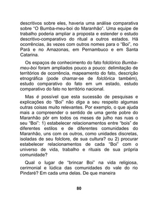 descritivos sobre eles, haveria uma análise comparativa
sobre “O Bumba-meu-boi do Maranhão”. Uma equipe de
trabalho poderia ampliar a proposta e estender o estudo
descritivo-comparativo do ritual a outros estados. Há
ocorrências, às vezes com outros nomes para o “Boi”, no
Pará e no Amazonas, em Pernambuco e em Santa
Catarina.
   Os espaços de conhecimento do fato folclórico Bumba-
meu-boi foram ampliados pouco a pouco: delimitação de
territórios de ocorrência, mapeamento do fato, descrição
etnográfica (pode chamar-se de folclórica também),
estudo comparativo do fato em um estado, estudo
comparativo do fato no território nacional.
   Mas é possível que esta sucessão de pesquisas e
explicações do “Boi” não diga a seu respeito algumas
outras coisas muito relevantes. Por exemplo, o que ajuda
mais a compreender o sentido de uma gente pobre do
Maranhão pôr em todos os meses de julho nas ruas o
seu “Boi”: 1) estabelecer relacionamentos entre “bois” de
diferentes estilos e de diferentes comunidades do
Maranhão, uns com os outros, como unidades discretas,
isoladas de seu folclore, de sua cultura? ou 2) procurar
estabelecer relacionamentos de cada “Boi” com o
universo de vida, trabalho e rituais de sua própria
comunidade?
  Qual o lugar de “brincar Boi” na vida religiosa,
cerimonial e lúdica das comunidades do vale do rio
Pindaré? Em cada uma delas. De que maneira


                           80
 