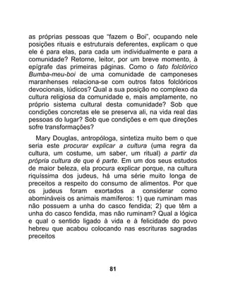as próprias pessoas que “fazem o Boi”, ocupando nele
posições rituais e estruturais deferentes, explicam o que
ele é para elas, para cada um individualmente e para a
comunidade? Retorne, leitor, por um breve momento, à
epígrafe das primeiras páginas. Como o fato folclórico
Bumba-meu-boi de uma comunidade de camponeses
maranhenses relaciona-se com outros fatos folclóricos
devocionais, lúdicos? Qual a sua posição no complexo da
cultura religiosa da comunidade e, mais amplamente, no
próprio sistema cultural desta comunidade? Sob que
condições concretas ele se preserva ali, na vida real das
pessoas do lugar? Sob que condições e em que direções
sofre transformações?
   Mary Douglas, antropóloga, sintetiza muito bem o que
seria este procurar explicar a cultura (uma regra da
cultura, um costume, um saber, um ritual) a partir da
própria cultura de que é parte. Em um dos seus estudos
de maior beleza, ela procura explicar porque, na cultura
riquíssima dos judeus, há uma série muito longa de
preceitos a respeito do consumo de alimentos. Por que
os judeus foram exortados a considerar como
abomináveis os animais mamíferos: 1) que ruminam mas
não possuem a unha do casco fendida; 2) que têm a
unha do casco fendida, mas não ruminam? Qual a lógica
e qual o sentido ligado à vida e à felicidade do povo
hebreu que acabou colocando nas escrituras sagradas
preceitos




                           81
 