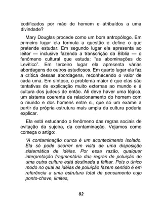 codificados por mão de homem e atribuídos a uma
divindade?
   Mary Douglas procede como um bom antropólogo. Em
primeiro lugar ela formula a questão e define o que
pretende estudar. Em segundo lugar ela apresenta ao
leitor — inclusive fazendo a transcrição da Bíblia — o
fenômeno cultural que estuda: “as abominações do
Levítico”. Em terceiro lugar ela apresenta várias
abordagens de outros estudiosos. Em quarto lugar ela faz
a crítica dessas abordagens, reconhecendo o valor de
cada uma. Em síntese, o problema maior é que elas são
tentativas de explicação muito externas ao mundo e à
cultura dos judeus de então. Ali deve haver uma lógica,
um sistema coerente de relacionamento do homem com
o mundo e dos homens entre si, que só um exame a
partir da própria estrutura mais ampla da cultura poderia
explicar.
  Ela está estudando o fenômeno das regras sociais de
evitação da sujeira, da contaminação. Vejamos como
começa o artigo:
  “A contaminação nunca é um acontecimento isolado.
  Ela só pode ocorrer em vista de uma disposição
  sistemática de idéias. Por essa razão, qualquer
  interpretação fragmentária das regras de poluição de
  uma outra cultura está destinada a falhar. Pois o único
  modo no qual as idéias de poluição fazem sentido é em
  referência a uma estrutura total de pensamento cujo
  ponto-chave, limites,


                           82
 
