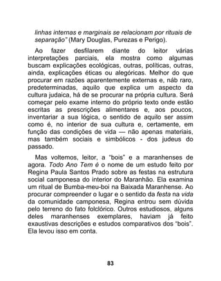 linhas internas e marginais se relacionam por rituais de
  separação” (Mary Douglas, Purezas e Perigo).
   Ao fazer desfilarem diante do leitor várias
interpretações parciais, ela mostra como algumas
buscam explicações ecológicas, outras, políticas, outras,
ainda, explicações éticas ou alegóricas. Melhor do que
procurar em razões aparentemente externas e, náb raro,
predeterminadas, aquilo que explica um aspecto da
cultura judaica, há de se procurar na própria cultura. Será
começar pelo exame interno do próprio texto onde estão
escritas as prescrições alimentares e, aos poucos,
inventariar a sua lógica, o sentido de aquilo ser assim
como é, no interior de sua cultura e, certamente, em
função das condições de vida — não apenas materiais,
mas também sociais e simbólicos - dos judeus do
passado.
  Mas voltemos, leitor, a “bois” e a maranhenses de
agora. Todo Ano Tem é o nome de um estudo feito por
Regina Paula Santos Prado sobre as festas na estrutura
social camponesa do interior do Maranhão. Ela examina
um ritual de Bumba-meu-boi na Baixada Maranhense. Ao
procurar compreender o lugar e o sentido da festa na vida
da comunidade camponesa, Regina entrou sem dúvida
pelo terreno do fato folclórico. Outros estudiosos, alguns
deles maranhenses exemplares, haviam já feito
exaustivas descrições e estudos comparativos dos “bois”.
Ela levou isso em conta.




                            83
 
