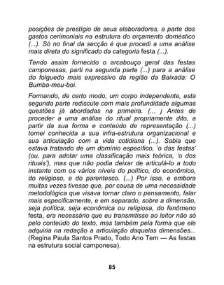 posições de prestígio de seus elaboradores, a parte dos
gastos cerimoniais na estrutura do orçamento doméstico
(...). Só no final da secção é que procedi a uma análise
mais direta do significado da categoria festa (...).
Tendo assim fornecido o arcabouço geral das festas
camponesas, parti na segunda parte (...) para a análise
do folguedo mais expressivo da região da Baixada: O
Bumba-meu-boi.
Formando, de certo modo, um corpo independente, esta
segunda parte rediscute com mais profundidade algumas
questões já abordadas na primeira. (... j Antes de
proceder a uma análise do ritual propriamente dito, a
partir da sua forma e conteúdo de representação (...)
tornei conhecida a sua infra-estrutura organizacional e
sua articulação com a vida cotidiana (...). Sabia que
estava tratando de um domínio específico, ‘o das festas’
(ou, para adotar uma classificação mais teórica, ‘o dos
rituais’), mas que não podia deixar de articulá-lo a todo
instante com os vários níveis do político, do econômico,
do religioso, e do parentesco. (...) Por isso, e embora
muitas vezes tivesse que, por causa de uma necessidade
metodológica que visava tornar claro o pensamento, falar
mais especificamente, e em separado, sobre a dimensão,
seja política, seja econômica ou religiosa, do fenômeno
festa, era necessário que eu transmitisse ao leitor não só
pelo conteúdo do texto, mas também pela forma que ele
adquiria na redação a articulação daquelas dimensões...
(Regina Paula Santos Prado, Todo Ano Tem — As festas
na estrutura social camponesa).


                           85
 