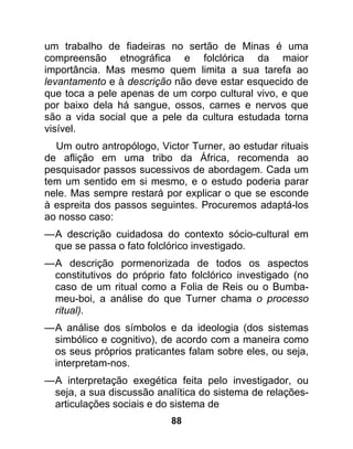 um trabalho de fiadeiras no sertão de Minas é uma
compreensão etnográfica e folclórica da maior
importância. Mas mesmo quem limita a sua tarefa ao
levantamento e à descrição não deve estar esquecido de
que toca a pele apenas de um corpo cultural vivo, e que
por baixo dela há sangue, ossos, carnes e nervos que
são a vida social que a pele da cultura estudada torna
visível.
  Um outro antropólogo, Victor Turner, ao estudar rituais
de aflição em uma tribo da África, recomenda ao
pesquisador passos sucessivos de abordagem. Cada um
tem um sentido em si mesmo, e o estudo poderia parar
nele. Mas sempre restará por explicar o que se esconde
à espreita dos passos seguintes. Procuremos adaptá-los
ao nosso caso:
— A descrição cuidadosa do contexto sócio-cultural em
  que se passa o fato folclórico investigado.
— A descrição pormenorizada de todos os aspectos
  constitutivos do próprio fato folclórico investigado (no
  caso de um ritual como a Folia de Reis ou o Bumba-
  meu-boi, a análise do que Turner chama o processo
  ritual).
— A análise dos símbolos e da ideologia (dos sistemas
  simbólico e cognitivo), de acordo com a maneira como
  os seus próprios praticantes falam sobre eles, ou seja,
  interpretam-nos.
— A interpretação exegética feita pelo investigador, ou
  seja, a sua discussão analítica do sistema de relações-
  articulações sociais e do sistema de
                           88
 