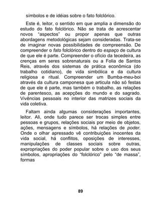 símbolos e de idéias sobre o fato folclórico.
   Este é, leitor, o sentido em que amplia a dimensão do
estudo do fato folclórico. Não se trata de acrescentar
novos “aspectos” ou propor apenas que outras
abordagens metodológicas sejam consideradas. Trata-se
de imaginar novas possibilidades de compreensão. De
compreender o fato folclórico dentro do espaço de cultura
de que ele é parte. Compreender o ofício da tecedeira, as
crenças em seres sobrenaturais ou a Folia de Santos
Reis, através dos sistemas de prática econômica (do
trabalho cotidiano), de vida simbólica e da cultura
religiosa e ritual. Compreender um Bumba-meu-boi
através da cultura camponesa que articula não só festas
de que ele é parte, mas também o trabalho, as relações
de parentesco, as acepções do mundo e do sagrado.
Vivências pessoais no interior das matrizes sociais da
vida coletiva.
   Faltam ainda algumas considerações importantes,
leitor. Ali, onde tudo parece ser trocas simples entre
pessoas e grupos, relações sociais por meio de objetos,
ações, mensagens e símbolos, há relações de poder.
Onde o olhar apressado vê contribuições inocentes da
vida social, há conflitos, oposições de interesses,
manipulações de classes sociais sobre outras,
expropriações do poder popular sobre o uso dos seus
símbolos, apropriações do “folclórico” pelo “de massa”,
formas




                            89
 