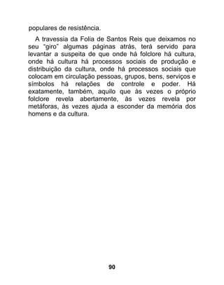 populares de resistência.
   A travessia da Folia de Santos Reis que deixamos no
seu “giro” algumas páginas atrás, terá servido para
levantar a suspeita de que onde há folclore há cultura,
onde há cultura há processos sociais de produção e
distribuição da cultura, onde há processos sociais que
colocam em circulação pessoas, grupos, bens, serviços e
símbolos há relações de controle e poder. Há
exatamente, também, aquilo que às vezes o próprio
folclore revela abertamente, às vezes revela por
metáforas, às vezes ajuda a esconder da memória dos
homens e da cultura.




                            90
 