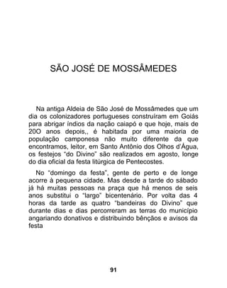 SÃO JOSÉ DE MOSSÂMEDES



   Na antiga Aldeia de São José de Mossâmedes que um
dia os colonizadores portugueses construíram em Goiás
para abrigar índios da nação caiapó e que hoje, mais de
20O anos depois,, é habitada por uma maioria de
população camponesa não muito diferente da que
encontramos, leitor, em Santo Antônio dos Olhos d’Água,
os festejos “do Divino” são realizados em agosto, longe
do dia oficial da festa litúrgica de Pentecostes.
   No “domingo da festa”, gente de perto e de longe
acorre à pequena cidade. Mas desde a tarde do sábado
já há muitas pessoas na praça que há menos de seis
anos substitui o “largo” bicentenário. Por volta das 4
horas da tarde as quatro “bandeiras do Divino” que
durante dias e dias percorreram as terras do município
angariando donativos e distribuindo bênçãos e avisos da
festa




                          91
 