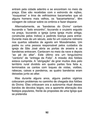 entram pela cidade adentro e se encontram no meio da
praça. Elas são recebidas com o estrondo de rojões,
“rouqueiras” e tiros de velhíssimos bacamartes que só
alguns homens mais velhos, os “bacamarteiros”, têm
coragem de colocar sobre os ombros e fazer disparar.
   Alternadamente, as “bandeiras do Divino” cantam
louvando o “belo encontro”, louvando o cruzeiro erguido
na praça, louvando a igreja (uma igreja muito antiga,
construída pelos índios) e pedindo licença para entrar.
Durante mais de um século, este foi um costume rotineiro
nos quartos sábados de agosto em Mossâmedes. Um
padre ou uma pessoa responsável pelos cuidados da
igreja de São José abria as portas de aroeira e as
bandeiras entravam. Cantavam no meio da nave e depois
“ao pé do altar”. Este último era um longuíssimo
“cantorio” de “entrega da Folia”. A missão dos foliões
estava cumprida. A “obrigação” de girar muitos dias pelo
território rural dividido em quatro partes fora feita e,
terminados os cantos com toques de violas, violões,
rabecas, caixas e pandeiros, as quatro bandeiras eram
deixadas junto ao altar.
   Mas durante alguns anos, alguns padres vigários
colocaram problemas no caminho de chegada dos foliões
do Divino. Eles criticavam ora a autonomia ritual desses
bandos de devotos leigos, ora a aparente alienação dos
festejos populares, frente às propostas de uma Igreja que
se pretendia




                           92
 