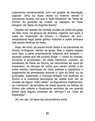 justamente comprometida com um projeto de libertação
popular. Uma ou duas vezes eu mesmo assisti a
momentos tensos, em que o “lado folclórico” da “festa do
Divino” foi proibido de invadir os espaços do “lado
litúrgico” da “festa do Espírito Santo”.
  Saídos em estado de contida revolta da porta da igreja
de São José, os grupos de devotos viajeiros iam para a
casa do Imperador do Divino, o “festeiro do ano”,
responsável leigo pelos gastos maiores e pelos arranjos
das partes festivas da festa.
   Hoje, de novo, as pazes foram feitas e as bandeiras do
Divino “entregues” dentro da igreja. Mas o vigário separa
com rigor a parte propriamente religiosa dos festejos —
aquelas partes que ele próprio dirige — como as missas,
novenas e procissões, da parte folclórica, popular: as
bandeiras de folias do Divino, as cerimônias da casa do
Imperador, as danças de catira que varam noites a fio
entre modas, repiniques de viola, palmas e sapateios, o
pagamento de promessas durante o “giro da folia” ou na
procissão, associado a crenças antigas nos poderes do
Divino e a maneiras peculiares de saldar com ele as
dívidas de algum “voto valido”, os foguetórios tradicionais,
os “cantorios” de benditos de mesa quando os foliões do
Divino são solene e ritualmente servidos de um grande
jantar (que alguns chamam de “almoço”) na “casa do
Imperador”.
  Ali, em ato, há fatos de concorrência entre




                            93
 