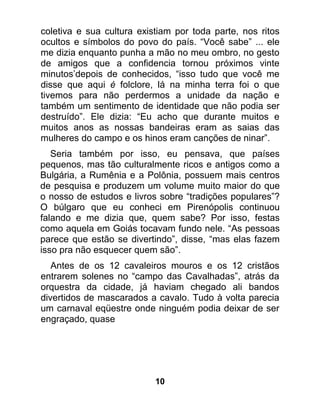 coletiva e sua cultura existiam por toda parte, nos ritos
ocultos e símbolos do povo do país. “Você sabe” ... ele
me dizia enquanto punha a mão no meu ombro, no gesto
de amigos que a confidencia tornou próximos vinte
minutos’depois de conhecidos, “isso tudo que você me
disse que aqui é folclore, lá na minha terra foi o que
tivemos para não perdermos a unidade da nação e
também um sentimento de identidade que não podia ser
destruído”. Ele dizia: “Eu acho que durante muitos e
muitos anos as nossas bandeiras eram as saias das
mulheres do campo e os hinos eram canções de ninar”.
   Seria também por isso, eu pensava, que países
pequenos, mas tão culturalmente ricos e antigos como a
Bulgária, a Rumênia e a Polônia, possuem mais centros
de pesquisa e produzem um volume muito maior do que
o nosso de estudos e livros sobre “tradições populares”?
O búlgaro que eu conheci em Pirenópolis continuou
falando e me dizia que, quem sabe? Por isso, festas
como aquela em Goiás tocavam fundo nele. “As pessoas
parece que estão se divertindo”, disse, “mas elas fazem
isso pra não esquecer quem são”.
   Antes de os 12 cavaleiros mouros e os 12 cristãos
entrarem solenes no “campo das Cavalhadas”, atrás da
orquestra da cidade, já haviam chegado ali bandos
divertidos de mascarados a cavalo. Tudo à volta parecia
um carnaval eqüestre onde ninguém podia deixar de ser
engraçado, quase




                           10
 