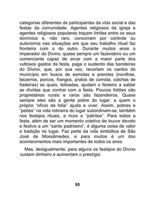 categorias diferentes de participantes da vida social e das
festas da comunidade. Agentes religiosos da igreja e
agentes religiosos populares traçam limites entre os seus
domínios e, não raro, concorrem por controle ou
autonomia nas situações em que seu trabalho ritual faz
fronteira com o do outro. Durante muitos anos o
Imperador do Divino, quase sempre um fazendeiro ou um
comerciante capaz de arcar com a maior parte dos
vultosos gastos da festa, paga o sustento das bandeiras
do Divino, que, por sua vez, recortam os cantos do
município em busca de esmolas e prendas (novilhas,
bezerros, porcos, frangos, pratos de comida, colchas de
fiadeiras) as quais, leiloadas, ajudam o festeiro a saldar
as dívidas que contrai com a festa. Poucos foliões são
proprietários rurais e raros são fazendeiros. Quase
sempre eles são a gente pobre do lugar, a quem o
próprio “ofício da folia” ajuda a viver. Assim, pobres e
“peões” na vida rotineira do lugar subordinam-se, também
nos festejos rituais, a ricos e “patrões”. Para todos a
festa, além de ser um momento coletivo de louvor devoto
e festivo a um “santo padroeiro”, é alguma coisa de valor
e tradição no lugar. Faz parte da vida simbólica de São
José de Mossâmedes, e para muitos é um dos
acontecimentos mais importantes de todos os anos.
  Mas, desigualmente, para alguns os festejos do Divino
custam dinheiro e aumentam o prestígio




                            95
 