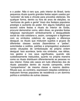 e o poder. Não é raro que, pelo interior do Brasil, tanto
pequenos rituais quanto grandes festas sejam usados por
“coronéis” de bota e chicote para proveitos eleitorais. De
qualquer forma, dentro ou fora de anos de eleições, os
“senhores de gado e gente” tiram dos festejos populares
prestígio e aumento do poder. Em alguns trabalhos que
escrevi sobre festas e rituais do interior de Goiás,
procurei demonstrar como, além disso, as grandes festas
religiosas reproduzem simbolicamente a desigualdade
social da vida cotidiana e, assim, consagram e legitimam
com os símbolos coletivos do sagrado a diferença
desigual, os rituais que misturam sujeitos e grupos de
diferentes classes sociais (fazendeiros e “peões”,
autoridades e súditos, patrões e empregados) acabarem
sendo situações de simbolização da própria ordem
desigual. Isso acontece, tanto nos símbolos, nas idéias,
nos gestos e nos seus significados, quando são
cuidadosamente traduzidos, quanto na própria maneira
como os rituais distribuem diferentemente as pessoas no
seu interior. Estes são casos em tudo diferentes dos de
rituais passados dentro do mundo camponês, entre
“companheiros” de mesma classe e mesmo destino.
Rituais que, ao contrário, expressam relações solidárias e
traduzem formas populares de resistência a um domínio
político e simbólico de outras classes.




                           97
 