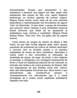 empresariados. Grupos que apresentam o seu
espetáculo a pessoas que pagam por eles, sejam elas
assistentes das praças de São Luís, sejam festeiros
tradicionais ou mesmo agentes de turismo urbano.
Regina Paula mostra como nada há de uma confraria
espontânea e desinteressada nos brincadores de alguns
“bois” do Maranhão. “A bem dizer, o grupo de brincantes
que percorre vários vilarejos é uma verdadeira empresa
teatral itinerante que antes de se apresentar já
estabeleceu suas normas e condições” (Regina Paula
Santos Prado, Todo Ano Tem. Os grifos são da própria
autora).
   Como ternos de congos do interior de Minas e São
Paulo, de que falei muitas páginas atrás, leitor, grupos
populares de produtores da cultura do folclore aprendem
a conviver com as divisões sociais e os padrões
capitalistas de trocas de bens simbólicos. Aprendem a
oscilar entre o teor comunitário (o reforçador da
identidade de classe, de lugar, de etnia), o teor religioso
(a devoção, a obrigação) e as vantagens empresariais de
tornar o ritual um espetáculo passível de ser colocado no
mercado das festas e de outros produtos do folclore. Não
nos esqueçamos de que divisões como arte, cultura,
lazer são setorizações funcionais que, afora serem o que
setorialmente      são,   constituem-se      sempre       e
necessariamente em mercadorias que é o modo
privilegiado de a ordem social capitalista estabelecer
relações com tudo




                           100
 