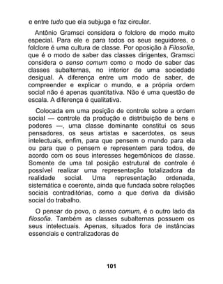 e entre tudo que ela subjuga e faz circular.
   Antônio Gramsci considera o folclore de modo muito
especial. Para ele e para todos os seus seguidores, o
folclore é uma cultura de classe. Por oposição à Filosofia,
que é o modo de saber das classes dirigentes, Gramsci
considera o senso comum como o modo de saber das
classes subalternas, no interior de uma sociedade
desigual. A diferença entre um modo de saber, de
compreender e explicar o mundo, e a própria ordem
social não é apenas quantitativa. Não é uma questão de
escala. A diferença é qualitativa.
   Colocada em uma posição de controle sobre a ordem
social — controle da produção e distribuição de bens e
poderes —, uma classe dominante constitui os seus
pensadores, os seus artistas e sacerdotes, os seus
intelectuais, enfim, para que pensem o mundo para ela
ou para que o pensem e representem para todos, de
acordo com os seus interesses hegemônicos de classe.
Somente de uma tal posição estrutural de controle é
possível realizar uma representação totalizadora da
realidade social. Uma representação ordenada,
sistemática e coerente, ainda que fundada sobre relações
sociais contraditórias, como a que deriva da divisão
social do trabalho.
    O pensar do povo, o senso comum, é o outro lado da
filosofia. Também as classes subalternas possuem os
seus intelectuais. Apenas, situados fora de instâncias
essenciais e centralizadoras de




                            101
 