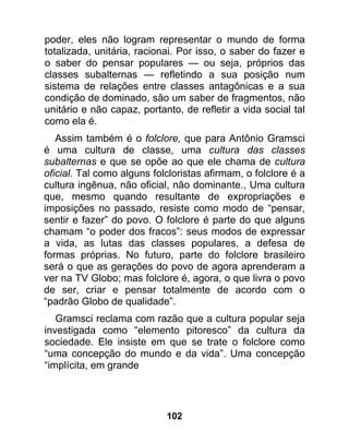 poder, eles não logram representar o mundo de forma
totalizada, unitária, racionai. Por isso, o saber do fazer e
o saber do pensar populares — ou seja, próprios das
classes subalternas — refletindo a sua posição num
sistema de relações entre classes antagônicas e a sua
condição de dominado, são um saber de fragmentos, não
unitário e não capaz, portanto, de refletir a vida social tal
como ela é.
   Assim também é o folclore, que para Antônio Gramsci
é uma cultura de classe, uma cultura das classes
subalternas e que se opõe ao que ele chama de cultura
oficial. Tal como alguns folcloristas afirmam, o folclore é a
cultura ingênua, não oficial, não dominante., Uma cultura
que, mesmo quando resultante de expropriações e
imposições no passado, resiste como modo de “pensar,
sentir e fazer” do povo. O folclore é parte do que alguns
chamam “o poder dos fracos”: seus modos de expressar
a vida, as lutas das classes populares, a defesa de
formas próprias. No futuro, parte do folclore brasileiro
será o que as gerações do povo de agora aprenderam a
ver na TV Globo; mas folclore é, agora, o que livra o povo
de ser, criar e pensar totalmente de acordo com o
“padrão Globo de qualidade”.
   Gramsci reclama com razão que a cultura popular seja
investigada como “elemento pitoresco” da cultura da
sociedade. Ele insiste em que se trate o folclore como
“uma concepção do mundo e da vida”. Uma concepção
“implícita, em grande




                            102
 