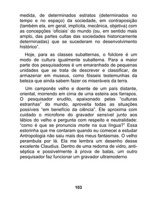 medida, de determinados estratos (determinados no
tempo e no espaço) da sociedade, em contraposição
(também ela, em geral, implícita, mecânica, objetiva) com
as concepções ‘oficiais’ do mundo (ou, em sentido mais
amplo, das partes cultas das sociedades historicamente
determinadas) que se sucederam no desenvolvimento
histórico”.
  Hoje, para as classes subalternas, o folclore é um
modo de cultura igualmente subalterna. Para a maior
parte dos pesquisadores é um emaranhado de pequenas
unidades que se trata de descrever e classificar, de
armazenar em museus, como fósseis testemunhas da
beleza que ainda sabem fazer os miseráveis da terra.
   Um camponês velho e doente de um país distante,
oriental, morrendo em cima de uma esteira aos farrapos.
O pesquisador erudito, apaixonado pelas “culturas
estranhas” do mundo, aproveita todas as situações
possíveis “em benefício da ciência”. Ele aproxima com
cuidado o microfone do gravador sensível junto aos
lábios do velho e pergunta com respeito e neutralidade:
“como é que se pronuncia morte na sua língua?” Essa
estorinha que me contaram quando eu comecei a estudar
Antropologia não saiu mais dos meus fantasmas. O velho
perambula por lá. Ela me lembra um desenho desse
excelente Claudius. Dentro de uma redoma de vidro, anti-
séptica e possivelmente à prova de balas, um outro
pesquisador faz funcionar um gravador ultramoderno




                          103
 