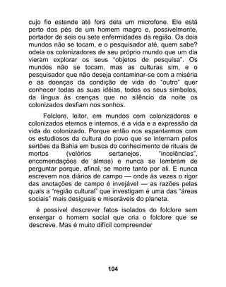 cujo fio estende até fora dela um microfone. Ele está
perto dos pés de um homem magro e, possivelmente,
portador de seis ou sete enfermidades da região. Os dois
mundos não se tocam, e o pesquisador até, quem sabe?
odeia os colonizadores de seu próprio mundo que um dia
vieram explorar os seus “objetos de pesquisa”. Os
mundos não se tocam, mas as culturas sim, e o
pesquisador que não deseja contaminar-se com a miséria
e as doenças da condição de vida do “outro” quer
conhecer todas as suas idéias, todos os seus símbolos,
da língua às crenças que no silêncio da noite os
colonizados desfiam nos sonhos.
     Folclore, leitor, em mundos com colonizadores e
colonizados eternos e internos, é a vida e a expressão da
vida do colonizado. Porque então nos espantarmos com
os estudiosos da cultura do povo que se internam pelos
sertões da Bahia em busca do conhecimento de rituais de
mortos       (velórios       sertanejos,     “incelências”,
encomendações de almas) e nunca se lembram de
perguntar porque, afinal, se morre tanto por ali. E nunca
escrevem nos diários de campo — onde às vezes o rigor
das anotações de campo é invejável — as razões pelas
quais a “região cultural” que investigam é uma das “áreas
sociais” mais desiguais e miseráveis do planeta.
  é possível descrever fatos isolados do folclore sem
enxergar o homem social que cria o folclore que se
descreve. Mas é muito difícil compreender




                           104
 
