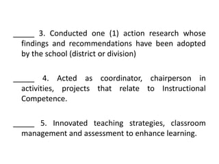_____ 3. Conducted one (1) action research whose
findings and recommendations have been adopted
by the school (district or division)
_____ 4. Acted as coordinator, chairperson in
activities, projects that relate to Instructional
Competence.
_____ 5. Innovated teaching strategies, classroom
management and assessment to enhance learning.

 