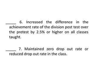 _____ 6. Increased the difference in the
achievement rate of the division post test over
the pretest by 2.5% or higher on all classes
taught.
_____ 7. Maintained zero drop out rate or
reduced drop out rate in the class.

 