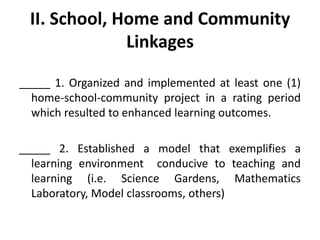 II. School, Home and Community
Linkages
_____ 1. Organized and implemented at least one (1)
home-school-community project in a rating period
which resulted to enhanced learning outcomes.
_____ 2. Established a model that exemplifies a
learning environment conducive to teaching and
learning (i.e. Science Gardens, Mathematics
Laboratory, Model classrooms, others)

 