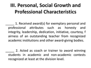 III. Personal, Social Growth and
Professional Characteristics
_____ 1. Received award(s) for exemplary personal and
professional attributes such as honesty and
integrity, leadership, dedication, initiative, courtesy, f
airness of an outstanding teacher from recognized
academic institutions and other award-giving bodies.
_____ 2. Acted as coach or trainer to award winning
students in academic and non-academic contests
recognized at least at the division level.

 