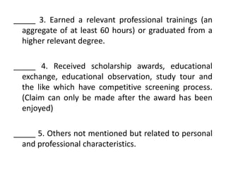 _____ 3. Earned a relevant professional trainings (an
aggregate of at least 60 hours) or graduated from a
higher relevant degree.
_____ 4. Received scholarship awards, educational
exchange, educational observation, study tour and
the like which have competitive screening process.
(Claim can only be made after the award has been
enjoyed)

_____ 5. Others not mentioned but related to personal
and professional characteristics.

 